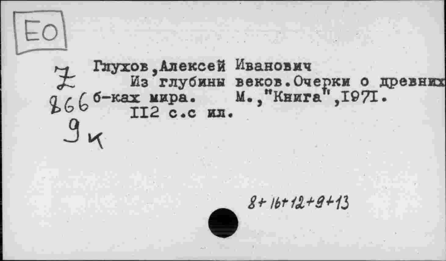 ﻿И
r-j Глухов,Алексей Иванович
JZ Из глубины веков.Очерки о п f Г б-ках мира. М.	' ТГ1Г7
112 с.с ил. ’
M.,"Книга ',I©7I
